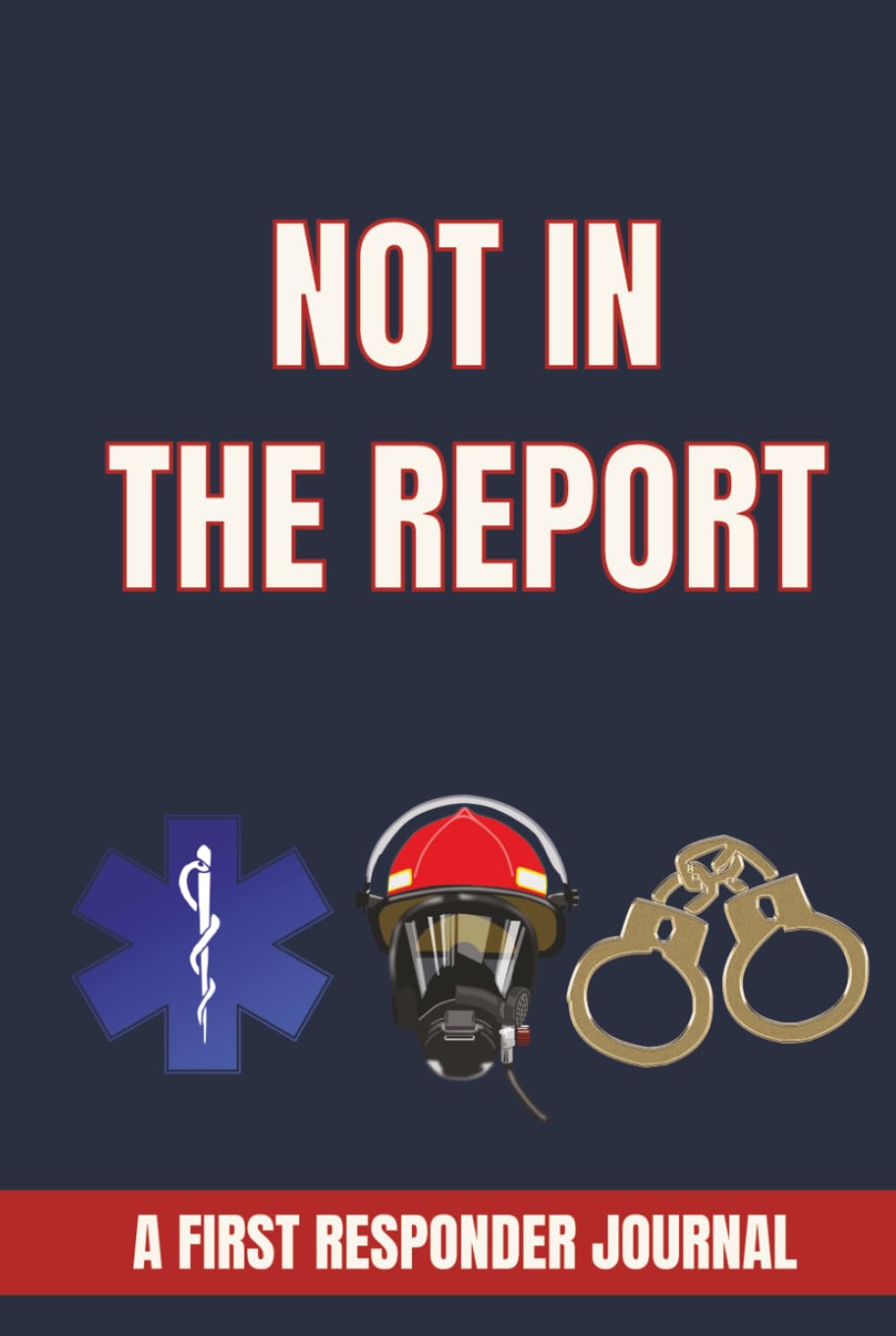 NOT IN THE REPORT: A FIRST RESPONDER JOURNAL: Funny, Unbelievable, and Memorable Stories From the Front Lines for Firefighters, EMTs, Paramedics, Police Officers and Emergency Workers