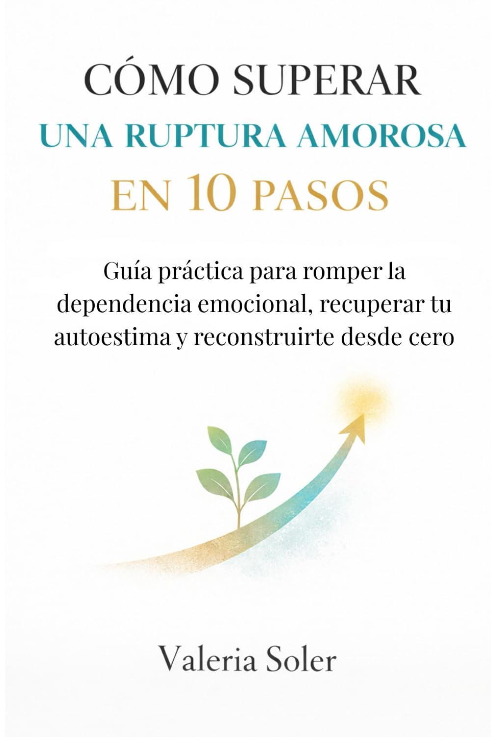 CÓMO SUPERAR UNA RUPTURA AMOROSA EN 10 PASOS: Guía práctica para romper la dependencia emocional, recuperar tu autoestima y reconstruirte desde cero