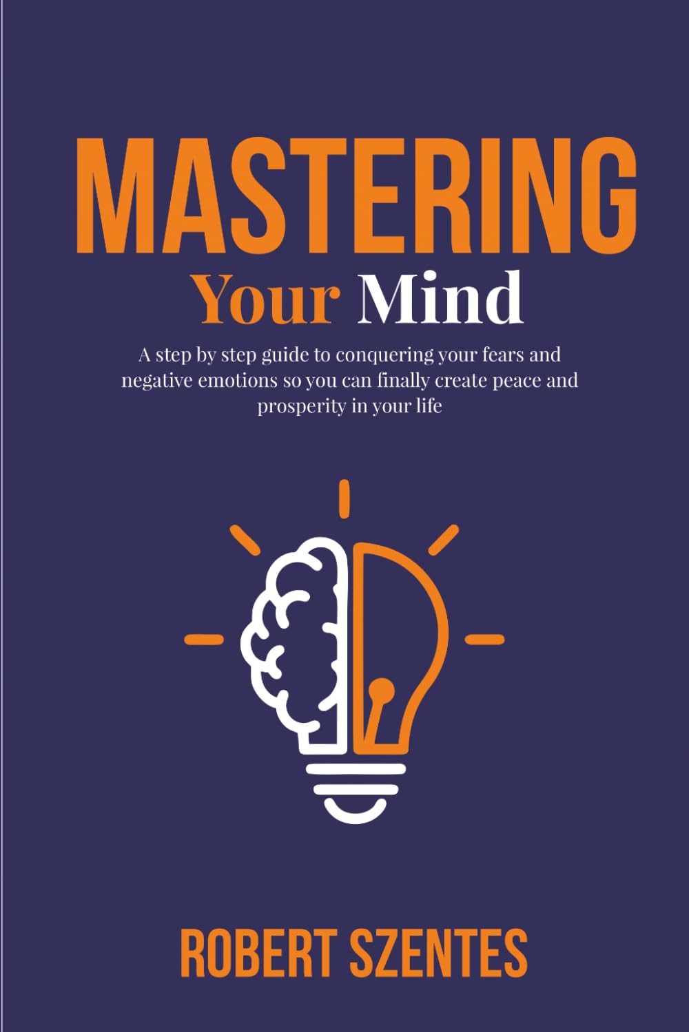 Mastering Your Mind: A step by step guide to conquering your fears and negative emotions so you can finally create peace and prosperity in your life