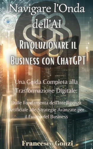 Navigare l'Onda dell'AI: Rivoluzionare il Business con ChatGPT: Rivoluzionare il Business con ChatGPT: Rivoluzionare il Business con ChatGPT: Una ... per il Futuro del B (Italian Edition)