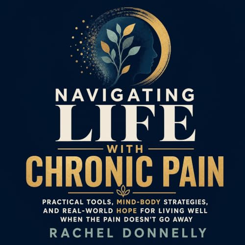 Navigating Life With Chronic Pain: Practical Tools, Mind-Body Strategies, and Real-World Hope for Living Well When the Pain D