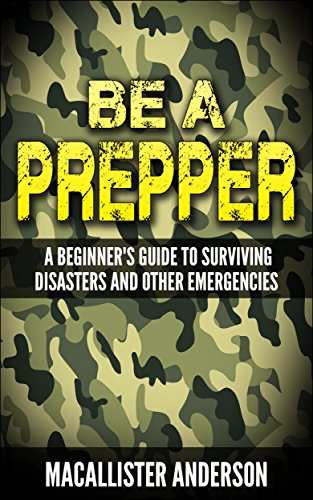 Be a Prepper: A Beginner’s Guide to Surviving Disasters and Other Emergencies