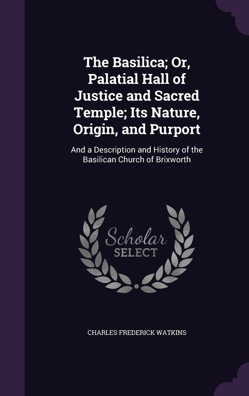 The Basilica; Or, Palatial Hall of Justice and Sacred Temple; Its Nature, Origin, and Purport: And a Description and History of the Basilican Church of Brixworth
