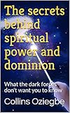 The secrets behind spiritual power and dominion: What the dark forces don't want you to know