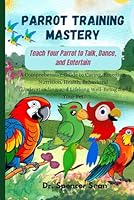 Parrot Training Mastery: Teach Your Parrot to Talk, Dance, and Entertain: A Comprehensive Guide to Caring, Breeding, Nutrition, Health, Behavioral Understanding, and Lifelong Well-Being for Your Pet B0DF5SDY2N Book Cover
