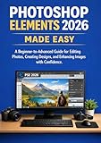 PHOTOSHOP ELEMENTS 2026 MADE EASY: A Beginner-to-Advanced Guide for Editing Photos, Creating Designs, and Enhancing Images with Confidence
