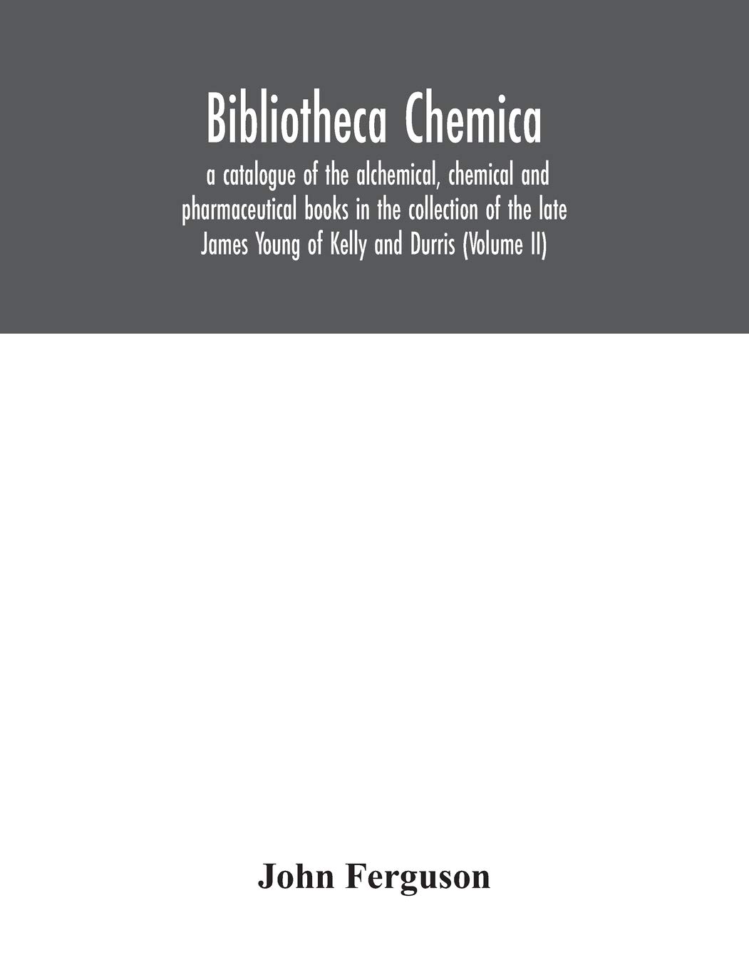 Bibliotheca chemica: a catalogue of the alchemical, chemical and pharmaceutical books in the collection of the late James Young of Kelly and Durris (Volume II)