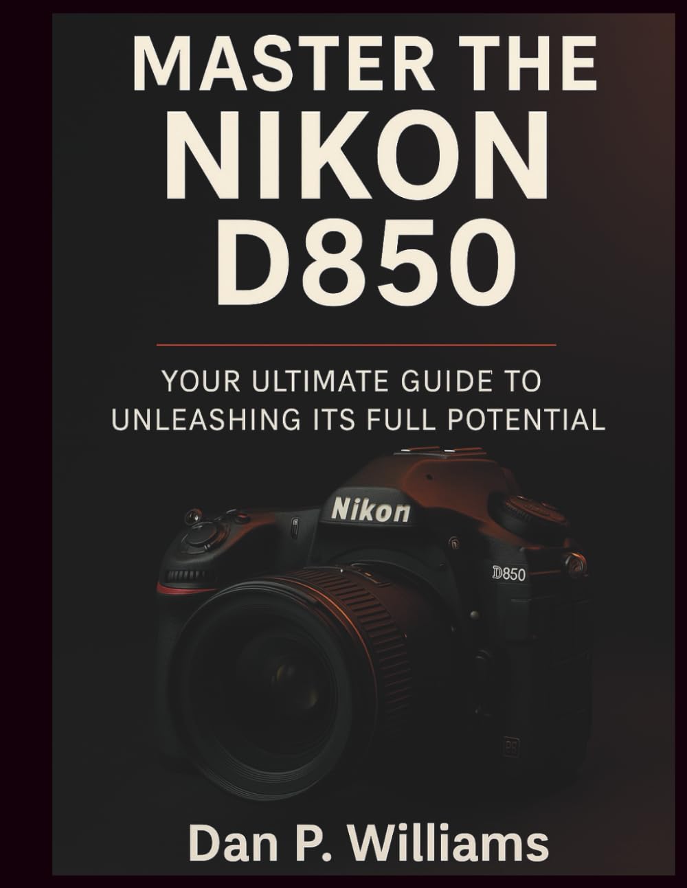 MASTER THE NIKON D850: Your Ultimate Guide to Unleashing Its Full Potential (Complete Camera Mastery)