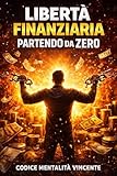 Libertà Finanziaria Partendo da Zero: Educazione finanziaria, gestione del denaro, risparmio, entrate extra e strategie pratiche per costruire sicurezza economica e indipendenza finanziaria