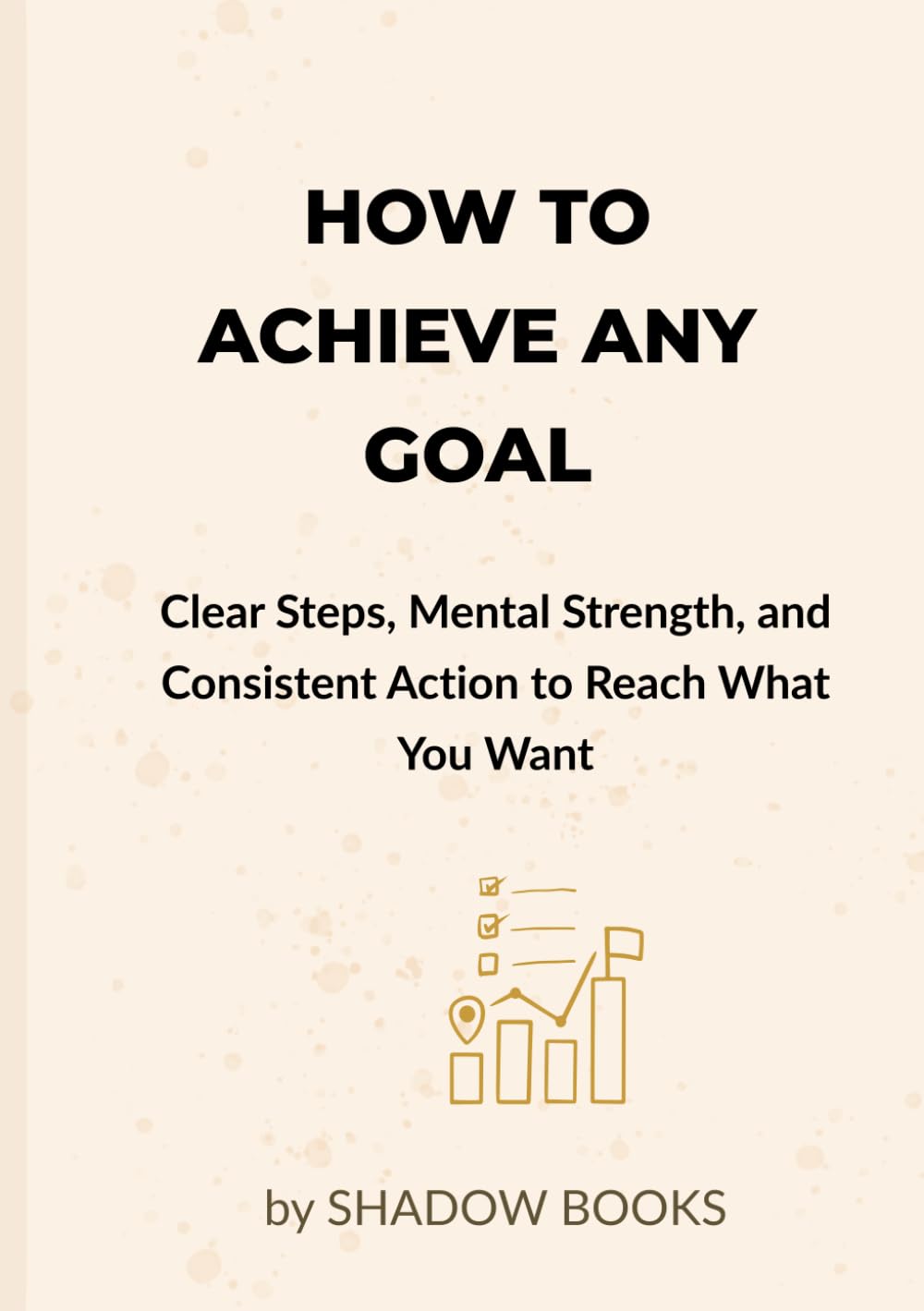 How to Achieve Any Goal: Clear Steps, Mental Strength, and Consistent Action to Reach What You Want