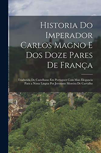 Historia Do Imperador Carlos Magno E Dos Doze Pares De França: Traduzida Do Castelhano Em Portuguez Com Mais Elegancia Para a Nossa Lingua Por Jeronimo Moreira De Carvalho - Anonymous