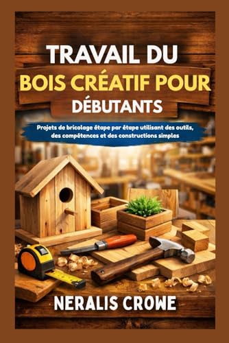 TRAVAIL DU BOIS CRÉATIF POUR DÉBUTANTS: Projets de bricolage étape par étape utilisant des outils, des compétences et des constructions simples