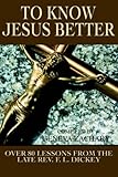  TO KNOW JESUS BETTER: Over 80 Lessons from the Late Rev. F. L. Dickey