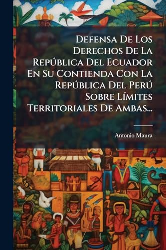 Defensa De Los Derechos De La República Del Ecuador En Su Contienda Con La República Del Perú Sobre Límites Territoriales De Ambas... (Spanish Edition)