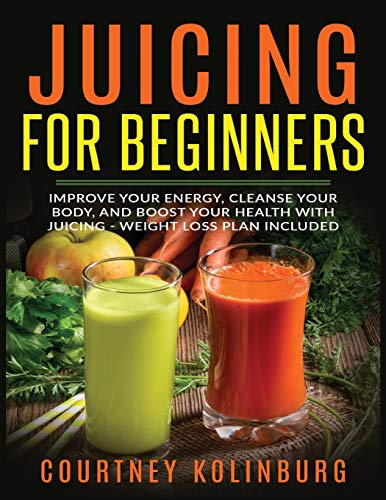 Juicing for Beginners: Improve Your Energy, Cleanse Your Body, and Boost Your Health - Weight Loss Plan Included