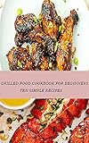 GRILLED FOOD COOKBOOK FOR BEGINNERS: TEN SIMPLE RECIPES (English Edition)