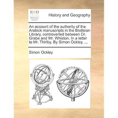 An Account of the Authority of the Arabick Manuscripts in the Bodleian Library, Controverted Between Dr. Grabe and Mr. Whiston. in a Letter to Mr. Thirlby. by Simon Ockley, ...