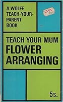Teach Your Mum Flower Arranging. A Wolfe Teach-Your-Parent Book 0723400261 Book Cover