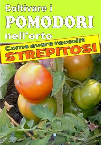 Coltivare i pomodori nell’orto: Dalla semina alla raccolta. Varietà, cure colturali, malattie, parassiti, concimazione, potatur