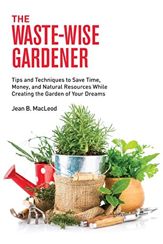 The Waste-Wise Gardener: Tips and Techniques to Save Time, Money, and Natural Resources While Creating the Garden of your Dreams