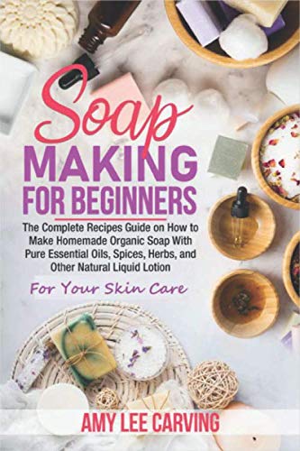 Soap Making For Beginners: The Complete Recipes Guide on How to Make Homemade Organic Soap With Pure Essential Oils, Spices ,Herbs, and Other Natural Liquid Lotion For Your Skin Care