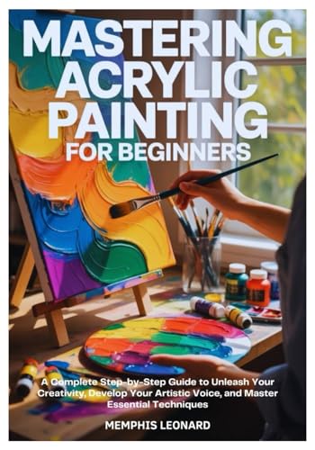 MASTERING ACRYLIC PAINTING FOR BEGINNERS: A Complete Step-by-Step Guide to Unleash Your Creativity, Develop Your Artistic Voice, and Master Essential Techniques