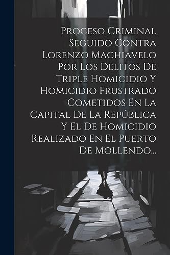 Proceso Criminal Seguido Contra Lorenzo Machiavelo Por Los Delitos De Triple Homicidio Y Homicidio Frustrado Cometidos En La Capital De La República Y ... En El Puerto De Mollendo... (Spanish Edition)