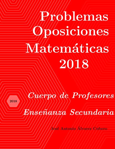 Problemas resueltos de Oposiciones de Matemáticas año 2018: Cuerpo de Profesores de Enseñanza Secundaria (Oposiciones de Matemáticas al Cuerpo de Profesores de Enseñanza Secundaria) (Spanish Edition) - Álvarez Cubero, José