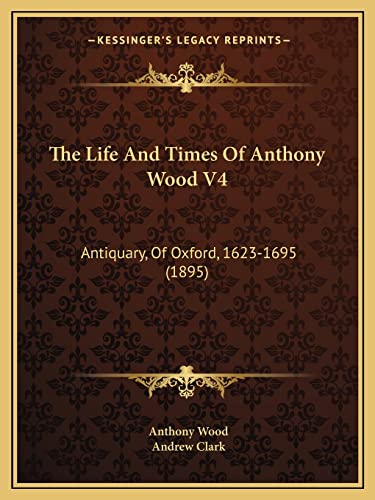 The Life And Times Of Anthony Wood V4: Antiquary, Of Oxford, 1623-1695 (1895)