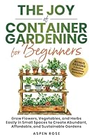 The Joy of Container Gardening for Beginners: Grow flowers, vegetables, and herbs easily in small spaces to create abundant, affordable, and sustainable gardens. B0D1NB6Y59 Book Cover