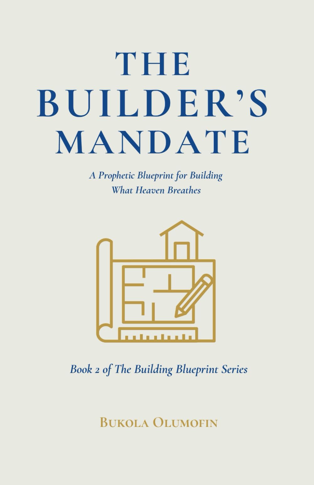 THE BUILDERS MANDATE: A Prophetic Blueprint for Building What Heaven Breathes (THE BUILDING BLUEPRINT TRILOGY)