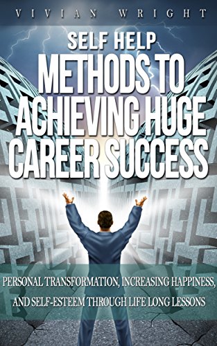 Self Help: Methods to Achieve Huge Career Success – Personal Transformation, Increasing Happiness, and Self-Esteem through Life Long Lessons