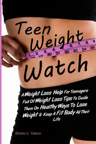 Teen Weight Watch: A Weight Loss Help For Teenagers Full Of Weight Loss Tips To Guide Them On Healthy Ways To Lose Weight & Keep A Fit Body All Their Life