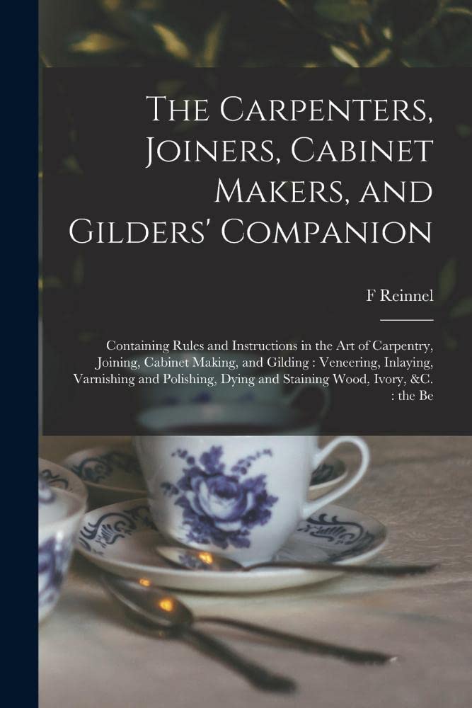 The Carpenters, Joiners, Cabinet Makers, and Gilders' Companion: Containing Rules and Instructions in the art of Carpentry, Joining, Cabinet Making, ... Dying and Staining Wood, Ivory, &c.: th...