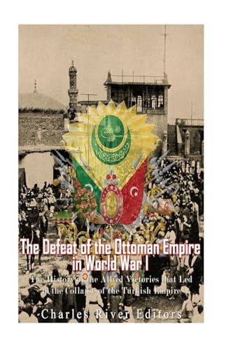 The Defeat of the Ottoman Empire in World War I: The History of the Allied Victories that Led to the Collapse of the Turkish Empire