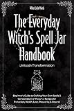 The Everyday Witch's Spell Jar Handbook: Unleash Transformation - Beginner's Guide to Crafting Your Own Spells & Compendium of Powerful Recipes for Protection, Health, Love, Prosperity, & Beyond