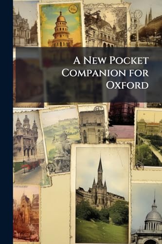 A New Pocket Companion for Oxford: Or, Guide Through the University. Containing an Accurate Description of the Public Edifices, the Buildings in Each ... of ... Blenheim, Ditchley, Heythrop, N