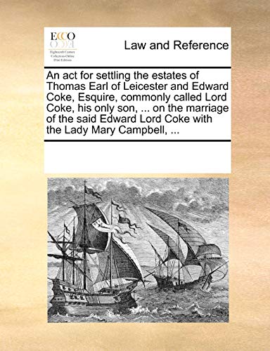 An ACT for Settling the Estates of Thomas Earl of Leicester and Edward Coke, Esquire, Commonly Called Lord Coke, His Only Son, ... on the Marriage of ... Lord Coke with the Lady Mary Campbell, ...