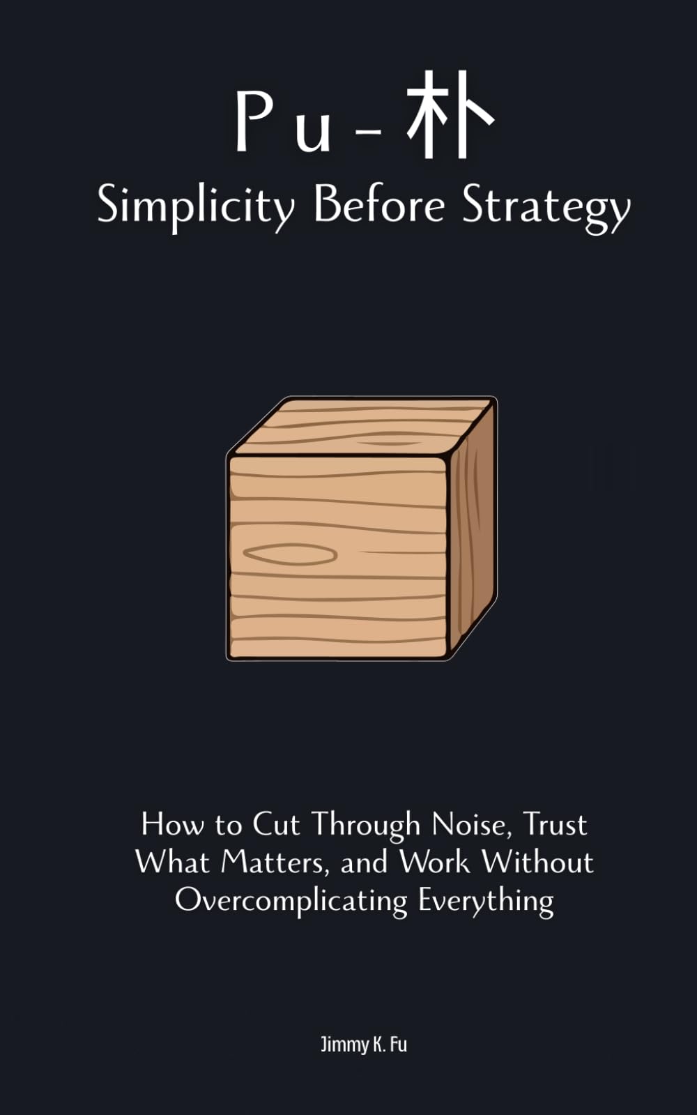 Pu (朴): Simplicity Before Strategy: How to Cut Through Noise, Trust What Matters, and Work Without Overcomplicating Everything