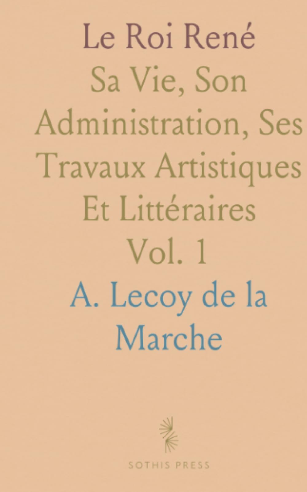 Le Roi René: Sa Vie, Son Administration, Ses Travaux Artistiques Et Littéraires