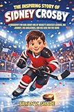 The Inspiring Story Of Sidney Crosby: A Biography for Kids About One of Hockey’s Greatest Leaders, His Journey, His Challenges, and His Love for the Game