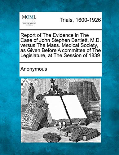 Report of the Evidence in the Case of John Stephen Bartlett, M.D. Versus the Mass. Medical Society, as Given Before a Committee of the Legislature, at
