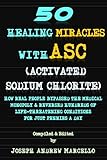 50 Healing Miracles with ASC (Activated Sodium Chlorite): HOW REAL PEOPLE BYPASSED THE MEDICAL MONOPOLY & REVERSED HUNDREDS OF LIFE-THREATENING CONDITIONS FOR JUST PENNIES A DAY