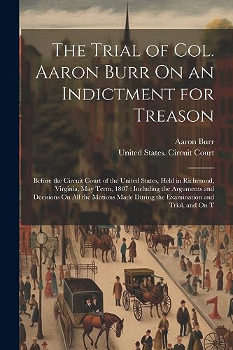 The Trial of Col. Aaron Burr On an Indictment for Treason: Before the Circuit Court of the United States, Held in Richmond, Virginia, May Term, 1807: ... During the Examination and Trial, and On T