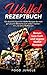 Waffel Rezeptbuch: 126 abwechlungsreiche Waffel Rezepte für mehr genussvolle Momente zum selber machen - mit und ohne Waffeleisen - Bonus: Low Carb und vegane Waffel Rezepte