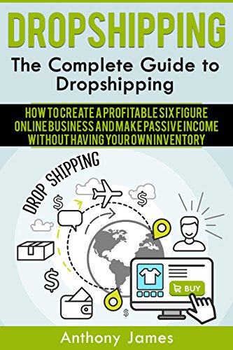 Dropshipping: The Complete Guide to Dropshipping (How to Create a Profitable Six Figure Online Business and Make Passive Income Without Having Your Own Inventory)