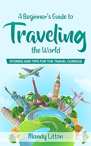 A Beginner's Guide To Traveling The World: Stories And Tips For The Travel Curious