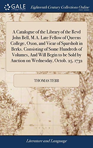 A Catalogue of the Library of the Revd John Bell, M.A. Late Fellow of Queens College, Oxon, and Vicar of Sparsholt in Berks. Consisting of Some ... Sold by Auction on Wednesday, Octob. 25. 1732