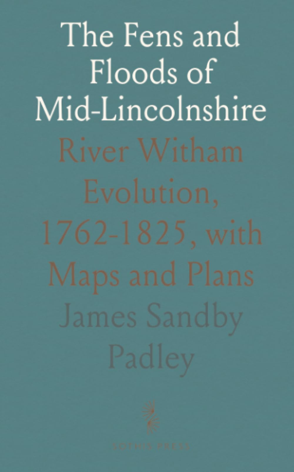 The Fens and Floods of Mid-Lincolnshire: River Witham Evolution, 1762-1825, with Maps and Plans