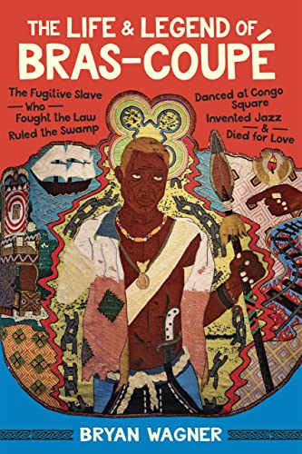 The Life and Legend of Bras-Coupé: The Fugitive Slave Who Fought the Law, Ruled the Swamp, Danced at Congo Square, Invented Jazz, and Died for Love